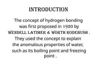 INTRODUCTION
The concept of hydrogen bonding
was first proposed in 1920 by
wendell latimer & worth rodebush .
They used the concept to explain
the anomalous properties of water,
such as its boiling point and freezing
point .
 