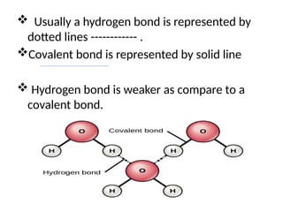  Usually a hydrogen bond is represented by
dotted lines ------------ .
Covalent bond is represented by solid line
 Hydrogen bond is weaker as compare to a
covalent bond.
 