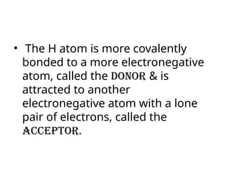 • The H atom is more covalently
bonded to a more electronegative
atom, called the donor & is
attracted to another
electronegative atom with a lone
pair of electrons, called the
acceptor.
 