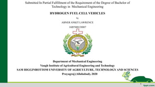 Submitted In Partial Fulfillment of the Requirement of the Degree of Bachelor of
Technology in Mechanical Engineering
HYDROGEN FUEL CELL VEHICLES
by
ABNER ANKIT LAWRENCE
16BTMECH007
Department of Mechanical Engineering
Vaugh Institute of Agricultural Engineering and Technology
SAM HIGGINBOTTOM UNIVERSITY OF AGRICULTURE, TECHNOLOGY AND SCIENCES
Prayagraj (Allahabad), 2020
1
 