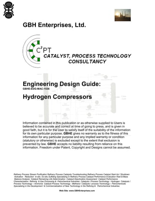 GBH Enterprises, Ltd.

Engineering Design Guide:
GBHE-EDG-MAC-1536

Hydrogen Compressors

Information contained in this publication or as otherwise supplied to Users is
believed to be accurate and correct at time of going to press, and is given in
good faith, but it is for the User to satisfy itself of the suitability of the information
for its own particular purpose. GBHE gives no warranty as to the fitness of this
information for any particular purpose and any implied warranty or condition
(statutory or otherwise) is excluded except to the extent that exclusion is
prevented by law. GBHE accepts no liability resulting from reliance on this
information. Freedom under Patent, Copyright and Designs cannot be assumed.

Refinery Process Stream Purification Refinery Process Catalysts Troubleshooting Refinery Process Catalyst Start-Up / Shutdown
Activation Reduction In-situ Ex-situ Sulfiding Specializing in Refinery Process Catalyst Performance Evaluation Heat & Mass
Balance Analysis Catalyst Remaining Life Determination Catalyst Deactivation Assessment Catalyst Performance
Characterization Refining & Gas Processing & Petrochemical Industries Catalysts / Process Technology - Hydrogen Catalysts /
Process Technology – Ammonia Catalyst Process Technology - Methanol Catalysts / process Technology – Petrochemicals
Specializing in the Development & Commercialization of New Technology in the Refining & Petrochemical Industries
Web Site: www.GBHEnterprises.com

 