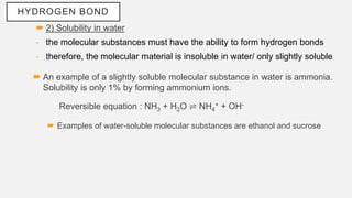 HYDROGEN BOND
 2) Solubility in water
- the molecular substances must have the ability to form hydrogen bonds
- therefore, the molecular material is insoluble in water/ only slightly soluble
 An example of a slightly soluble molecular substance in water is ammonia.
Solubility is only 1% by forming ammonium ions.
Reversible equation : NH3 + H2O ⇌ NH4
+ + OH-
 Examples of water-soluble molecular substances are ethanol and sucrose
 