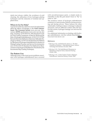 WFTI
steels (not always viable), the avoidance of acid
cleaning, the utilization of low hydrogen plating
techniques and the reduction of residual and ap-
plied stress.
Where to Go For Help?
A good, but relatively unknown source for information
about the effects of hydrogen, is the NACE Interna-
tional, The Corrosion Society (www.nace.org). Also,
various ASTM specifications (www.astm.org) can also
help, including ASTM B850-98, 2009 (Standard Guide
for Post-Coating Treatments of Steel for Reducing the
Risk of Hydrogen Embrittlement); ASTM F1113-97 (The
Barnacle Electrode Method to Determine Diffusible Hy-
drogen in Steels); ASTM F519-08 (Standard Test Method
for Mechanical Hydrogen Embrittlement Evaluation of
Plating/Coating Processes and Service Environments);
and ASTM F1624-09 (Standard Test Method for Meas-
urement of Hydrogen Embrittlement Threshold by the
Incremental Step Loading Technique).
The Bottom Line
Although many of the most severe problems associ-
ated with hydrogen embrittlement have occurred
with aircraft/aerospace parts, a simple motto to
remember is that the part doesn’t have to “fly” in
order to “die”.
The insidious nature of hydrogen embrittlement
continues to cause product failures during process-
ing and during service. These failures are often
catastrophic, leading to injury or damage to adjacent
structures, and are difficult to detect after the fact.
For this reason, hydrogen damage can and must be
avoided.
For additional information on dealing with hydro-
gen embrittlement, visit the website listed below.	
www.heat-treat-doctor.com
References:
• Herring, D. H., and Richard D. Sisson, Jr., The Heat 		
Treatment of Fasteners – Embrittlement Issues, Fastener 	
Technology International, December 2008.
• Herring, D. H., The Embrittlement Phenomena in 		
Hardened & Tempered Steels, Industrial Heating, 		
October 2006.
• Herring, D. H., A Heat Treaters Guide to Hydrogen 		
Embrittlement, Industrial Heating, October 2004.
Fall 2010/Wire Forming Technology International xx
 