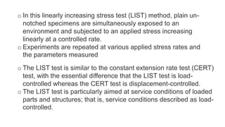 o In this linearly increasing stress test (LIST) method, plain un-
notched specimens are simultaneously exposed to an
environment and subjected to an applied stress increasing
linearly at a controlled rate.
o Experiments are repeated at various applied stress rates and
the parameters measured
o The LIST test is similar to the constant extension rate test (CERT)
test, with the essential difference that the LIST test is load-
controlled whereas the CERT test is displacement-controlled.
o The LIST test is particularly aimed at service conditions of loaded
parts and structures; that is, service conditions described as load-
controlled.
 