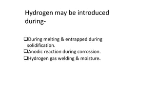 Hydrogen may be introduced
during-
During melting & entrapped during
solidification.
Anodic reaction during corrossion.
Hydrogen gas welding & moisture.
 