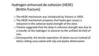Hydrogen-enhanced de-cohesion (HEDE)
(Brittle fracture)
o The HEDE mechanism was introduced by Troiano in 1959 .
o The HEDE mechanism proposes that hydro-gen causes a
reduction in the cohesive bond strength of the steel.
o Troiano suggested that the drop in cohesive strength was due to
a transfer of the hydrogen 1s electron to the unfilled 3d shell of
iron.
o Consequently, the tensile separation of atoms occurs instead of
lattice sliding asso-ciated with slip and plastic deformation.
 