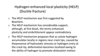 Hydrogen-enhanced local plasticity (HELP)
(Ductile fracture)
o The HELP mechanism was first suggested by
Beachem.
o The HELP mechanism has considerable support,
although, at first blush, the terms enhanced
plasticity and embrittlement appear contradictory.
o The HELP mechanism proposes that as solute hydrogen
accumulates locally in regions near crack tips, caused by
thepresence of hydrostatic stresses or hydrogen entry at
the crack tip, deformation becomes localized owing to
the ability of hydrogen to promote dislocation motion.
 