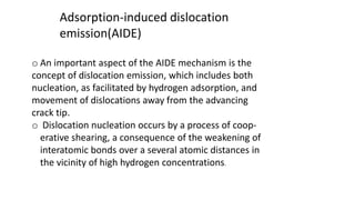 Adsorption-induced dislocation
emission(AIDE)
o An important aspect of the AIDE mechanism is the
concept of dislocation emission, which includes both
nucleation, as facilitated by hydrogen adsorption, and
movement of dislocations away from the advancing
crack tip.
o Dislocation nucleation occurs by a process of coop-
erative shearing, a consequence of the weakening of
interatomic bonds over a several atomic distances in
the vicinity of high hydrogen concentrations.
 