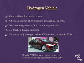  Onboard fuel for motive power.
 Chemical energy of hydrogen to mechanical energy.
 Not an energy source, but is an energy carrier.
 No Carbon dioxide emission.
 Produces only nitrogen oxides (NOx) when burned in ICEs.




               Honda FCX Clarity, a hydrogen fuel cell
               demonstration vehicle introduced in 2008
 