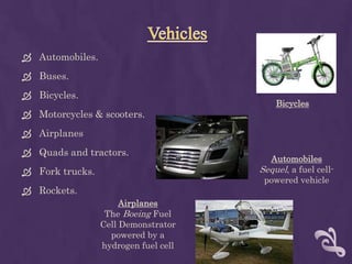  Automobiles.
 Buses.
 Bicycles.
                                          Bicycles
 Motorcycles & scooters.
 Airplanes
 Quads and tractors.
                                        Automobiles
 Fork trucks.                        Sequel, a fuel cell-
                                       powered vehicle
 Rockets.
                      Airplanes
                  The Boeing Fuel
                 Cell Demonstrator
                   powered by a
                 hydrogen fuel cell
 