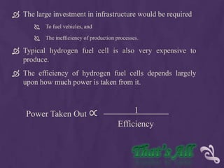  The large investment in infrastructure would be required
          To fuel vehicles, and

          The inefficiency of production processes.

 Typical hydrogen fuel cell is also very expensive to
  produce.
 The efficiency of hydrogen fuel cells depends largely
  upon how much power is taken from it.



    Power Taken Out ∝                             1
                                          Efficiency
 