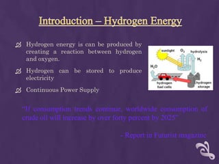  Hydrogen energy is can be produced by
  creating a reaction between hydrogen
  and oxygen.
 Hydrogen can be stored to produce
  electricity
 Continuous Power Supply


  “If consumption trends continue, worldwide consumption of
  crude oil will increase by over forty percent by 2025”

                                - Report in Futurist magazine
 