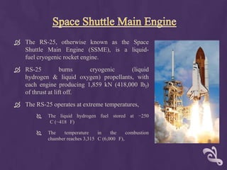  The RS-25, otherwise known as the Space
  Shuttle Main Engine (SSME), is a liquid-
  fuel cryogenic rocket engine.
 RS-25           burns  cryogenic     (liquid
  hydrogen & liquid oxygen) propellants, with
  each engine producing 1,859 kN (418,000 lbf)
  of thrust at lift off.
 The RS-25 operates at extreme temperatures,
           The liquid hydrogen fuel stored at −250
             C (−418 F)

           The    temperature    in    the    combustion
            chamber reaches 3,315 C (6,000 F),
 