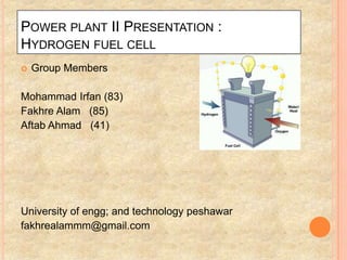 POWER PLANT II PRESENTATION :
HYDROGEN FUEL CELL
   Group Members

Mohammad Irfan (83)
Fakhre Alam (85)
Aftab Ahmad (41)




University of engg; and technology peshawar
fakhrealammm@gmail.com
 