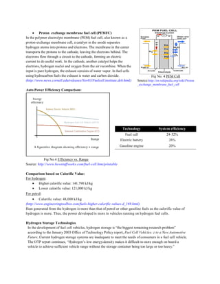 ``

Proton exchange membrane fuel cell (PEMFC)
In the polymer electrolyte membrane (PEM) fuel cell, also known as a
proton-exchange membrane cell, a catalyst in the anode separates
hydrogen atoms into protons and electrons. The membrane in the center
transports the protons to the cathode, leaving the electrons behind. The
electrons flow through a circuit to the cathode, forming an electric
current to do useful work. In the cathode, another catalyst helps the
electrons, hydrogen nuclei and oxygen from the air recombine. When the
input is pure hydrogen, the exhaust consists of water vapor. In fuel cells
using hydrocarbon fuels the exhaust is water and carbon dioxide.
(http://www.news.cornell.edu/releases/Nov03/Fuelcell.institute.deb.html)

Fig No. 4 PEM Cell
Source:http://en.wikipedia.org/wiki/Proton
_exchange_membrane_fuel_cell

Auto Power Efficiency Comparison:

Technology

System efficiency

Fuel cell

24-32%

Electric battery

26%

Gasoline engine

20%

Fig No.4 Efficiency vs. Range
Source: http://www.howstuffworks.com/fuel-cell.htm/printable
Comparison based on Calorific Value:
For hydrogen:
Higher calorific value: 141,790 kJ/kg
Lower calorific value: 121,000 kJ/kg
For petrol:
Calorific value: 48,000 kJ/kg
(http://www.engineeringtoolbox.com/fuels-higher-calorific-values-d_169.html)
Heat generated from the hydrogen is more than that of petrol or other gasoline fuels as the calorific value of
hydrogen is more. Thus, the power developed is more in vehicles running on hydrogen fuel cells.
Hydrogen Storage Technologies
In the development of fuel cell vehicles, hydrogen storage is “the biggest remaining research problem”
according to the January 2003 Office of Technology Policy report, Fuel Cell Vehicles: z to a New Automotive
Future. Current hydrogen storage systems are inadequate to meet the needs of consumers in a fuel cell vehicle.
The OTP report continues, “Hydrogen‟s low energy-density makes it difficult to store enough on board a
vehicle to achieve sufficient vehicle range without the storage container being too large or too heavy.”

 