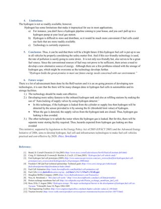 ``

4. Limitations:
The hydrogen is not so readily available, however.
Hydrogen has some limitations that make it impractical for use in most applications.
a) For instance, you don't have a hydrogen pipeline coming to your house, and you can't pull up to a
hydrogen pump at your local gas station.
b) Hydrogen is difficult to store and distribute, so it would be much more convenient if fuel cells could
use fuels that are more readily available.
c) Technology is currently expensive.
5.

Conclusion: Thus, it can be said that there will be a bright future if this hydrogen fuel cell is put up to use
in all vehicles by properly considering the safety matter first. And if this eco-friendly technology is used,
the rate of pollution is surely going to come down. It is not only eco-friendly but, also serves to be a great
fuel source. Since the conventional sources of fuel may not prove to be sufficient, there arises a need to
develop a new alternative source of energy. Although there are a few problems related with the storage of
hydrogen gas, which might be overcome as the technology develops further.
“Hydrogen holds the great promise to meet our future energy needs concerned with our environment.”

6. Future scope:
There is a lot of advancement been done by the RnD sectors and it is an on-going process of developing new
technologies, it is sure that the there will be many changes done in hydrogen fuel cells in automobiles and its
storage facilities.
1.) The technology should be made cost effective.
2.) Developing more safety features to the onboard hydrogen tank and also at refilling stations by making the
use of „Auto-locking of supply valves by using hydrogen detector.‟
In this technique, if the hydrogen is leaked from the cylinder or supply line then hydrogen will be
detected by the sensor provided to it by sensing the tlv (threshold limit value) of hydrogen.
When the gas is detected, the supply valves from the hydrogen tank are closed. Thus, hydrogen gas
leaking is thus avoided.
3.) The other technique is to splash the water where the hydrogen gas is leaked. But for this, there will be
separate water storing facility required. Thus, hazards expected from hydrogen gas leaking are thus
avoided
This initiative, supported by legislation in the Energy Policy Act of 2005 (EPACT 2005) and the Advanced Energy
Initiative of 2006, aims to develop hydrogen, fuel cell and infrastructure technologies to make fuel-cell vehicles
practical and cost-effective by 2020. (Nice, Strickland)

Reference:
[1]
[2]
[3]

Brand, D. Cornell Chronicle (31 Oct,2003) (http://www.news.cornell.edu/releases/Nov03/Fuelcell.institute.deb.html)
Craig, D. Edelstein,B. Evenson,B. Brecher,A. Cox,D. (12 June,2003) “Hydrogen fuel cell vehicle study”
Ford hydrogen fuel cell prototypes (2009) (http://www.autoconcept-reviews.com/cars_reviews/ford/ford-hydrogen-fuel-cellprototypes/cars_reviews-ford-hydrogen-fuel-cell-prototypes-2008.html)
[4] Freedom CAR and Fuel technical partnership: Technical goals (http://www.eere.energy.gov/vehiclesand
fuels/about/partnerships/freedomcar/index.shtml)
[5] Fuel Cell Animation (http://static.howstuffworks.com/flash/fuel-cell-animation.swf)
[6] Fuel Cells (www.fuelcelleducation.org/wp.../pdf/Intro%20to%20Fuel%20Cells.ppt)
[7] Houghton Mifflin Company (2009) (http://www.thefreedictionary.com/Transaxles)
[8] Nice, K. Strickland, J. “How fuel cell works” (http://www.howstuffworks.com/fuel-cell.htm/printable)
[9] Proton exchange membrane fuel cell (http://en.wikipedia.org/wiki/Proton_exchange_membrane_fuel_cell)
[10] Ross, D.K.( 3 August 2006) “Hydrogen storage: The major technological barrier to the development of hydrogen fuel cell car,
Vacuum.”Volume80, Issue 10, Pages 1084-1089
[11] The Engineering Toolbox (http://www.engineeringtoolbox.com/fuels-higher-calorific-values-d_169.html)
[12] Traction Inverter (http://www.voith.com/en/products-services/power-transmission/traction-inverter-10375.html)

 