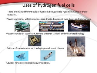 Uses of hydrogen fuel cells 
There are many different uses of fuel cells being utilized right now. Some of these 
uses are… 
•Power sources for vehicles such as cars, trucks, buses and even boats and submarines 
•Power sources for spacecraft, remote weather stations and military technology 
•Batteries for electronics such as laptops and smart phones 
•Sources for uninterruptable power supplies. 
 