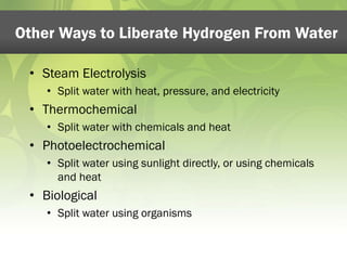Other Ways to Liberate Hydrogen From Water 
• Steam Electrolysis 
• Split water with heat, pressure, and electricity 
• Thermochemical 
• Split water with chemicals and heat 
• Photoelectrochemical 
• Split water using sunlight directly, or using chemicals 
and heat 
• Biological 
• Split water using organisms 
 