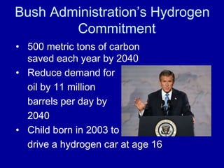 Bush Administration’s Hydrogen 
Commitment 
• 500 metric tons of carbon 
saved each year by 2040 
• Reduce demand for 
oil by 11 million 
barrels per day by 
2040 
• Child born in 2003 to 
drive a hydrogen car at age 16 
 