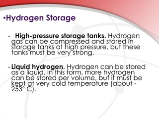 •Hydrogen Storage 
• High-pressure storage tanks. Hydrogen 
gas can be compressed and stored in 
storage tanks at high pressure, but these 
tanks must be very strong. 
• Liquid hydrogen. Hydrogen can be stored 
as a liquid. In this form, more hydrogen 
can be stored per volume, but it must be 
kept at very cold temperature (about - 
253° C). 
 