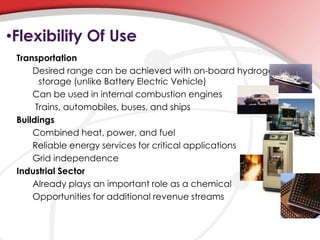 •Flexibility Of Use 
Transportation 
Desired range can be achieved with on-board hydrogen 
storage (unlike Battery Electric Vehicle) 
Can be used in internal combustion engines 
Trains, automobiles, buses, and ships 
Buildings 
Combined heat, power, and fuel 
Reliable energy services for critical applications 
Grid independence 
Industrial Sector 
Already plays an important role as a chemical 
Opportunities for additional revenue streams 
 
