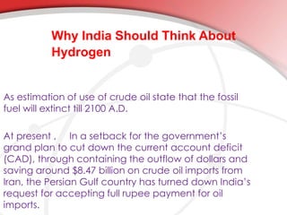 Why India Should Think About 
Hydrogen 
As estimation of use of crude oil state that the fossil 
fuel will extinct till 2100 A.D. 
At present , In a setback for the government’s 
grand plan to cut down the current account deficit 
(CAD), through containing the outflow of dollars and 
saving around $8.47 billion on crude oil imports from 
Iran, the Persian Gulf country has turned down India’s 
request for accepting full rupee payment for oil 
imports. 
 