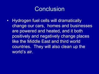 Conclusion 
• Hydrogen fuel cells will dramatically 
change our cars, homes and businesses 
are powered and heated, and it both 
positively and negatively change places 
like the Middle East and third world 
countries. They will also clean up the 
world’s air. 
 