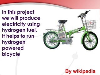 In this project 
we will produce 
electricity using 
hydrogen fuel. 
It helps to run 
hydrogen 
powered 
bicycle 
By wikipedia 
 