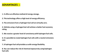 ADVANTAGES :-
1. It offersan effective method of energy storage.
2. This technology offersa high level of energy efficiency.
3. The emissionsfrom a hydrogen fuel cell are virtually zero.
4. Vehicles using a hydrogenfuel cell achieve a better fuel economy
rating.
5. We receive a greater level of consistencywith hydrogen fuel cells.
6. It is possible to create hydrogen fuel cells with a neutral emissions
cost.
7. A hydrogen fuel cell provides us with energy flexibility.
8. You can reduce the risk of chemical exposureby using hydrogen
fuel cells
 