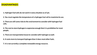 DISADVANTAGES
1. Hydrogen fuel cells do not work in every situation as of yet.
2. You must regulate the temperature of a hydrogen fuel cell to maximizeits use.
3. There are still some risksto the environment to consider with hydrogen fuel
cells.
4. The cost to store hydrogen is expensive enough that it is prohibitive for most
people.
5. There are transportation lossesto considerwith hydrogen as well.
6. It costs more to transport hydrogen than it does most other fuels.
7. It is not currently a complete renewable energy resource.
 