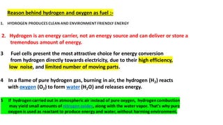 1. HYDROGEN PRODUCES CLEAN AND ENVIRONMENT FRIENDLY ENERGY
Reason behind hydrogen and oxygen as fuel :-
2. Hydrogen is an energy carrier, not an energy source and can deliver or store a
tremendous amount of energy.
3 Fuel cells present the most attractive choice for energy conversion
from hydrogen directly towards electricity, due to their high efficiency,
low noise, and limited number of moving parts.
4 In a flame of pure hydrogen gas, burning in air, the hydrogen (H2) reacts
with oxygen (O2) to form water (H2O) and releases energy.
5 if hydrogencarriedout in atmosphericair instead of pure oxygen, hydrogencombustion
may yield small amounts of nitrogenoxides, along with the water vapor. That's why pure
oxygen is used as reactant to produce energy and water,without harming environment.
 