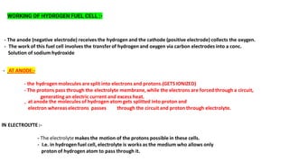 WORKING OF HYDROGEN FUEL CELL :-
- The anode (negative electrode) receives the hydrogen and the cathode (positive electrode) collects the oxygen.
- The work of this fuel cell involves the transferof hydrogen and oxygen via carbon electrodes into a conc.
Solution of sodium hydroxide
- AT ANODE:-
- the hydrogen molecules are split into electrons and protons.(GETS IONIZED)
- The protons pass through the electrolyte membrane, while the electrons are forced through a circuit,
generating an electric current and excess heat.
-
IN ELECTROLYTE:-
- The electrolyte makes the motion of the protons possible in these cells.
- I.e. in hydrogen fuel cell, electrolyte is works as the medium who allows only
proton of hydrogen atom to pass through it.
at anode the molecules of hydrogen atom gets splitted into proton and
electron whereaselectrons passes through the circuit and proton through electrolyte.
 