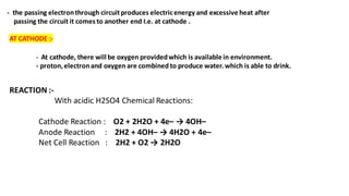 - the passing electronthrough circuitproduces electricenergy and excessive heat after
passing the circuit it comes to another end I.e. at cathode .
AT CATHODE :-
- At cathode, there will be oxygen providedwhich is available in environment.
- proton,electronand oxygen are combined to produce water.which is able to drink.
REACTION :-
With acidic H2SO4 Chemical Reactions:
Cathode Reaction : O2 + 2H2O + 4e– → 4OH–
Anode Reaction : 2H2 + 4OH– → 4H2O + 4e–
Net Cell Reaction : 2H2 + O2 → 2H2O
 