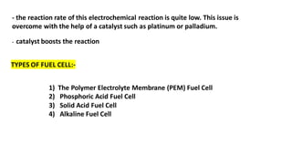 - the reaction rate of this electrochemical reaction is quite low. This issue is
overcome with the help of a catalyst such as platinum or palladium.
- catalyst boosts the reaction
TYPES OF FUEL CELL:-
1) The Polymer Electrolyte Membrane (PEM) Fuel Cell
2) Phosphoric Acid Fuel Cell
3) Solid Acid Fuel Cell
4) Alkaline Fuel Cell
 