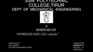SSM POLYTECHNIC
COLLEGE,TIRUR
DEPT OF MECHANICAL ENGINEERING
A
SEMINAR ON
“HYDROGEN FUEL CELL vehicles”
SUBMITTED TO:
R M A NAZEER
LECTURER IN MECHANICAL DEPT
SUBMITTED BY:
MAQBOOL P T
ROLL NO : 27
SEMESTER: 6
 