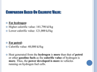 COMPARISON BASED ON CALORIFIC VALUE:









For hydrogen:
Higher calorific value: 141,790 kJ/kg
Lower calorific value: 121,000 kJ/kg

For petrol:
Calorific value: 48,000 kJ/kg
Heat generated from the hydrogen is more than that of petrol
or other gasoline fuels as the calorific value of hydrogen is
more. Thus, the power developed is more in vehicles
running on hydrogen fuel cells.

 