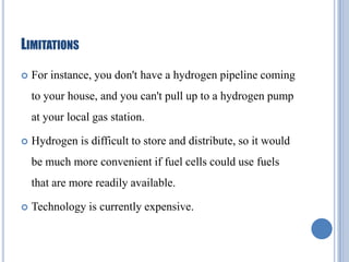 LIMITATIONS


For instance, you don't have a hydrogen pipeline coming

to your house, and you can't pull up to a hydrogen pump
at your local gas station.


Hydrogen is difficult to store and distribute, so it would
be much more convenient if fuel cells could use fuels
that are more readily available.



Technology is currently expensive.

 