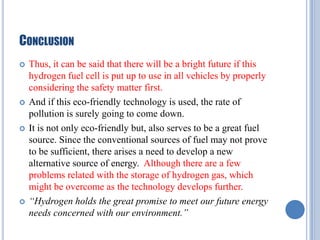 CONCLUSION








Thus, it can be said that there will be a bright future if this
hydrogen fuel cell is put up to use in all vehicles by properly
considering the safety matter first.
And if this eco-friendly technology is used, the rate of
pollution is surely going to come down.
It is not only eco-friendly but, also serves to be a great fuel
source. Since the conventional sources of fuel may not prove
to be sufficient, there arises a need to develop a new
alternative source of energy. Although there are a few
problems related with the storage of hydrogen gas, which
might be overcome as the technology develops further.
“Hydrogen holds the great promise to meet our future energy
needs concerned with our environment.”

 