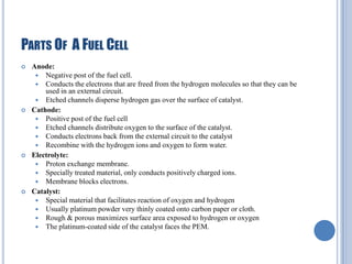 PARTS OF A FUEL CELL








Anode:
 Negative post of the fuel cell.
 Conducts the electrons that are freed from the hydrogen molecules so that they can be
used in an external circuit.
 Etched channels disperse hydrogen gas over the surface of catalyst.
Cathode:
 Positive post of the fuel cell
 Etched channels distribute oxygen to the surface of the catalyst.
 Conducts electrons back from the external circuit to the catalyst
 Recombine with the hydrogen ions and oxygen to form water.
Electrolyte:
 Proton exchange membrane.
 Specially treated material, only conducts positively charged ions.
 Membrane blocks electrons.
Catalyst:
 Special material that facilitates reaction of oxygen and hydrogen
 Usually platinum powder very thinly coated onto carbon paper or cloth.
 Rough & porous maximizes surface area exposed to hydrogen or oxygen
 The platinum-coated side of the catalyst faces the PEM.

 