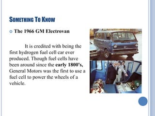 SOMETHING TO KNOW


The 1966 GM Electrovan

It is credited with being the
first hydrogen fuel cell car ever
produced. Though fuel cells have
been around since the early 1800's,
General Motors was the first to use a
fuel cell to power the wheels of a
vehicle.

 