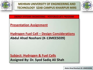 ENERGY SYSTEMS ENGINEERING – POSTGRADUATE PROGRAM

Presentation Assignment
Hydrogen Fuel Cell – Design Considerations
Abdul Ahad Noohani (K-13MEESE09)

Subject: Hydrogen & Fuel Cells
Assigned By: Dr. Syed Sadiq Ali Shah
1

Abdul Ahad Noohani (K-13MEESE09)

 