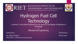 Hydrogen Fuel Cell
Technology
a seminar in the partial fulfilment for the award of the degree of Bachelor of
Technology
in
Mechanical Engineering
Submitted to: Submitted by:
Mr. Mahesh Jangid Ritesh yadav
HOD Dept. of Mechanical Engineering
RIET
RAJASTHAN INSTITUTE OF
ENGINEERING AND TECHNOLOGY
Approved by AICTE & Affiliated to Rajasthan Technical University, Kota.
 