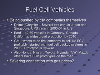 Fuel Cell VehiclesFuel Cell Vehicles
Being pushed by car companies themselvesBeing pushed by car companies themselves

DaimlerChrysler – Several test cars in Japan andDaimlerChrysler – Several test cars in Japan and
Singapore; UPS vans in 2003-04 in U.S.Singapore; UPS vans in 2003-04 in U.S.

Ford – 40-60 vehicles in Germany, Canada,Ford – 40-60 vehicles in Germany, Canada,
California; widespread production by 2010California; widespread production by 2010

GM – wants to be first company to sell 1M FCVGM – wants to be first company to sell 1M FCV
profitably; started with fuel cell backup systems inprofitably; started with fuel cell backup systems in
2005. Prototype is Hy-wire2005. Prototype is Hy-wire

Also Honda, Nissan, Toyota, Hyundai, VW, Mazda,Also Honda, Nissan, Toyota, Hyundai, VW, Mazda,
others have FCV prototypes on the roadothers have FCV prototypes on the road
Severing connection with gas prices?Severing connection with gas prices?
 