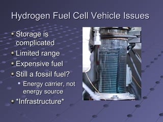Hydrogen Fuel Cell Vehicle IssuesHydrogen Fuel Cell Vehicle Issues
Storage isStorage is
complicatedcomplicated
Limited rangeLimited range
Expensive fuelExpensive fuel
Still a fossil fuel?Still a fossil fuel?

Energy carrier, notEnergy carrier, not
energy sourceenergy source
*Infrastructure**Infrastructure*
 