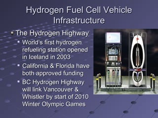 Hydrogen Fuel Cell VehicleHydrogen Fuel Cell Vehicle
InfrastructureInfrastructure
The Hydrogen HighwayThe Hydrogen Highway

World’s first hydrogenWorld’s first hydrogen
refueling station openedrefueling station opened
in Iceland in 2003in Iceland in 2003

California & Florida haveCalifornia & Florida have
both approved fundingboth approved funding

BC Hydrogen HighwayBC Hydrogen Highway
will link Vancouver &will link Vancouver &
Whistler by start of 2010Whistler by start of 2010
Winter Olympic GamesWinter Olympic Games
 