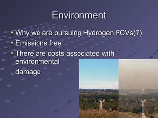 EnvironmentEnvironment
Why we are pursuing Hydrogen FCVs(?)Why we are pursuing Hydrogen FCVs(?)
Emissions freeEmissions free
There are costs associated withThere are costs associated with
environmentalenvironmental
damagedamage
 