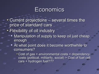 EconomicsEconomics
Current projections – several times theCurrent projections – several times the
price of standard carsprice of standard cars
Flexibility of oil industryFlexibility of oil industry

Manipulation of supply to keep oil just cheapManipulation of supply to keep oil just cheap
enoughenough

At what point does it become worthwhile toAt what point does it become worthwhile to
consumers?consumers?
Cost of gas + environmental costs + dependencyCost of gas + environmental costs + dependency
costs (political, militarily, social) > Cost of fuel cellcosts (political, militarily, social) > Cost of fuel cell
cars + hydrogen fuel???cars + hydrogen fuel???
 