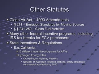Other StatutesOther Statutes
Clean Air Act – 1990 AmendmentsClean Air Act – 1990 Amendments

§ 211 – Emission Standards for Moving Sources§ 211 – Emission Standards for Moving Sources

§ § 241-250 – Clean Fuel Vehicles§ § 241-250 – Clean Fuel Vehicles
Many other federal incentive programs, includingMany other federal incentive programs, including
IRS tax breaks for FCV purchasersIRS tax breaks for FCV purchasers
State Incentives & RegulationsState Incentives & Regulations

E.g. California:E.g. California:
15 different incentive programs for AFVs15 different incentive programs for AFVs
Hydrogen Energy PlanHydrogen Energy Plan

CA Hydrogen Highway NetworkCA Hydrogen Highway Network

Network of hydrogen refueling stations, safety standards,Network of hydrogen refueling stations, safety standards,
commercial availability by 2010commercial availability by 2010
 
