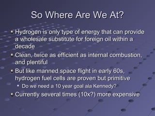 So Where Are We At?So Where Are We At?
Hydrogen is only type of energy that can provideHydrogen is only type of energy that can provide
a wholesale substitute for foreign oil within aa wholesale substitute for foreign oil within a
decadedecade
Clean, twice as efficient as internal combustion,Clean, twice as efficient as internal combustion,
and plentifuland plentiful
But like manned space flight in early 60s,But like manned space flight in early 60s,
hydrogen fuel cells are proven but primitivehydrogen fuel cells are proven but primitive

Do we need a 10 year goal ala Kennedy?Do we need a 10 year goal ala Kennedy?
Currently several times (10x?) more expensiveCurrently several times (10x?) more expensive
 