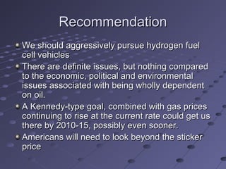 RecommendationRecommendation
We should aggressively pursue hydrogen fuelWe should aggressively pursue hydrogen fuel
cell vehiclescell vehicles
There are definite issues, but nothing comparedThere are definite issues, but nothing compared
to the economic, political and environmentalto the economic, political and environmental
issues associated with being wholly dependentissues associated with being wholly dependent
on oil.on oil.
A Kennedy-type goal, combined with gas pricesA Kennedy-type goal, combined with gas prices
continuing to rise at the current rate could get uscontinuing to rise at the current rate could get us
there by 2010-15, possibly even sooner.there by 2010-15, possibly even sooner.
Americans will need to look beyond the stickerAmericans will need to look beyond the sticker
priceprice
 